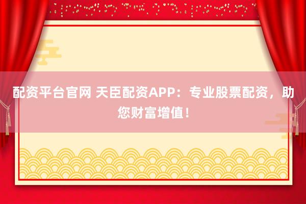 配资平台官网 天臣配资APP：专业股票配资，助您财富增值！
