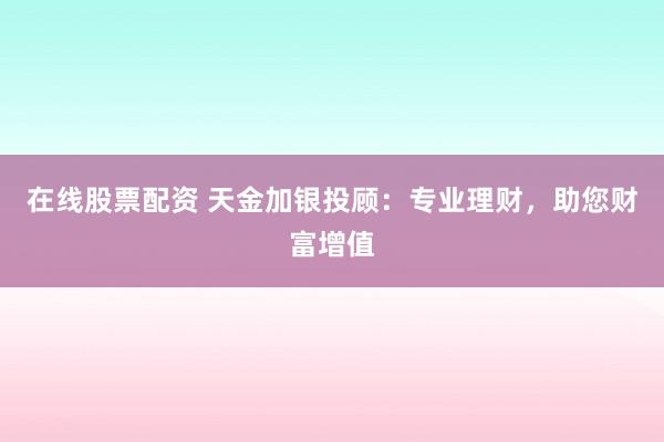 在线股票配资 天金加银投顾：专业理财，助您财富增值
