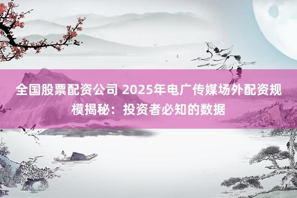 全国股票配资公司 2025年电广传媒场外配资规模揭秘：投资者必知的数据