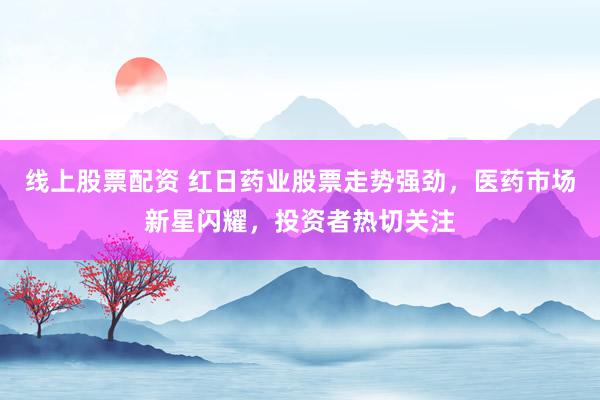 线上股票配资 红日药业股票走势强劲，医药市场新星闪耀，投资者热切关注