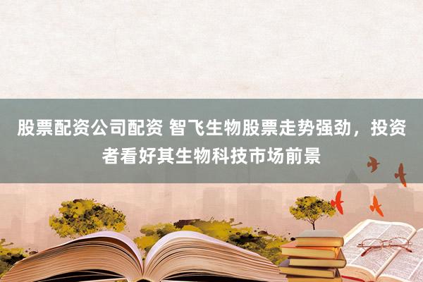 股票配资公司配资 智飞生物股票走势强劲，投资者看好其生物科技市场前景