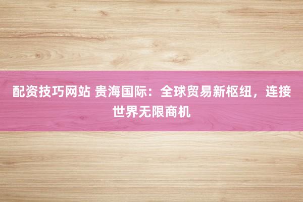 配资技巧网站 贵海国际：全球贸易新枢纽，连接世界无限商机