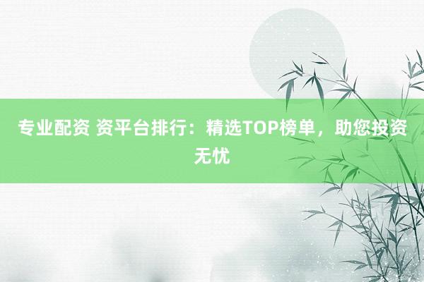 专业配资 资平台排行：精选TOP榜单，助您投资无忧