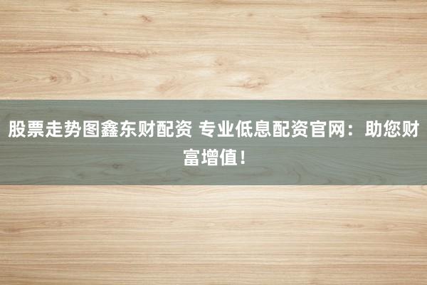 股票走势图鑫东财配资 专业低息配资官网：助您财富增值！
