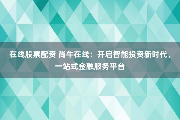 在线股票配资 尚牛在线：开启智能投资新时代，一站式金融服务平台