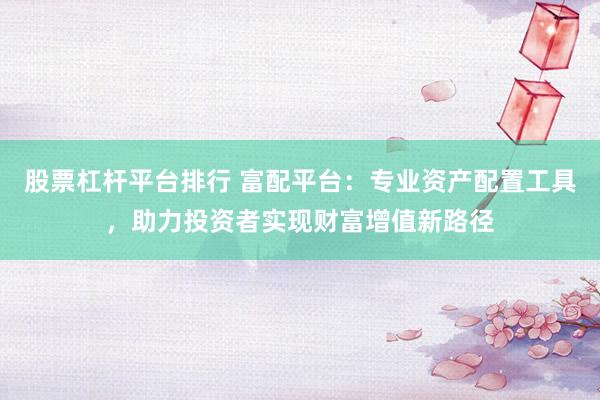 股票杠杆平台排行 富配平台：专业资产配置工具，助力投资者实现财富增值新路径