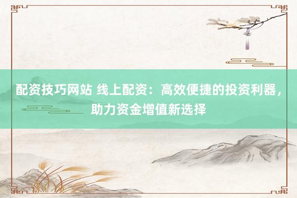 配资技巧网站 线上配资：高效便捷的投资利器，助力资金增值新选择