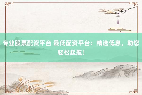 专业股票配资平台 最低配资平台：精选低息，助您轻松起航！