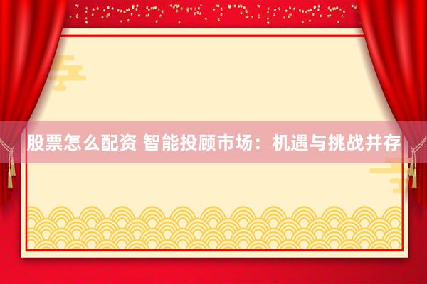 股票怎么配资 智能投顾市场：机遇与挑战并存