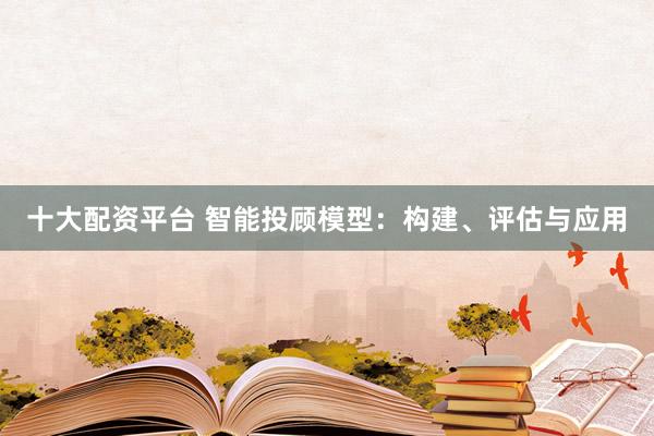 十大配资平台 智能投顾模型：构建、评估与应用