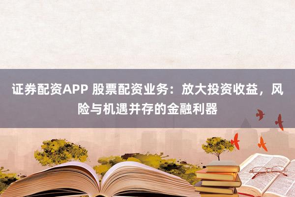 证券配资APP 股票配资业务：放大投资收益，风险与机遇并存的金融利器