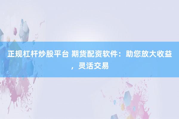 正规杠杆炒股平台 期货配资软件：助您放大收益，灵活交易