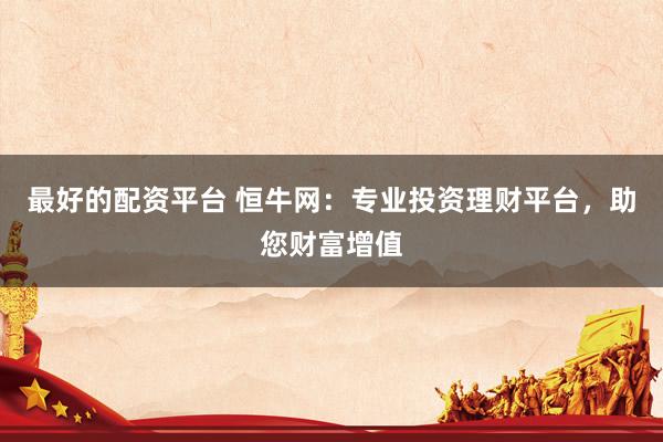 最好的配资平台 恒牛网：专业投资理财平台，助您财富增值