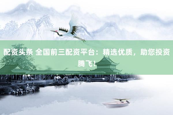 配资头条 全国前三配资平台：精选优质，助您投资腾飞！
