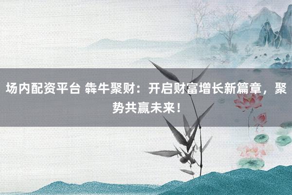 场内配资平台 犇牛聚财：开启财富增长新篇章，聚势共赢未来！