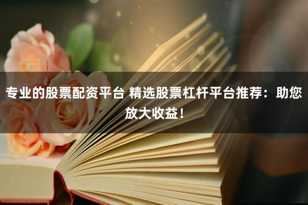 专业的股票配资平台 精选股票杠杆平台推荐：助您放大收益！
