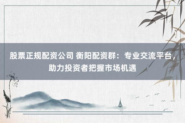 股票正规配资公司 衡阳配资群：专业交流平台，助力投资者把握市场机遇