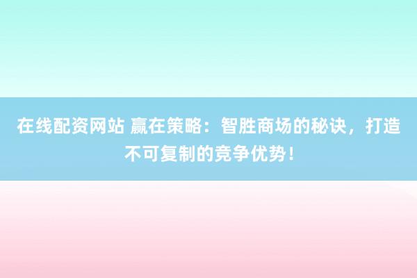 在线配资网站 赢在策略：智胜商场的秘诀，打造不可复制的竞争优势！