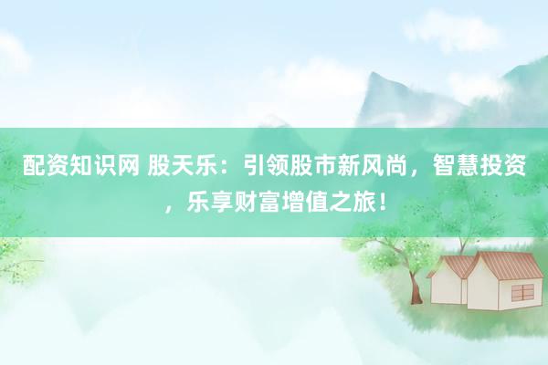 配资知识网 股天乐：引领股市新风尚，智慧投资，乐享财富增值之旅！