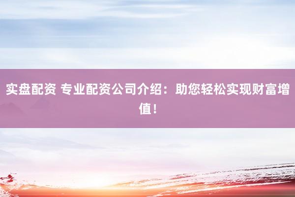 实盘配资 专业配资公司介绍：助您轻松实现财富增值！