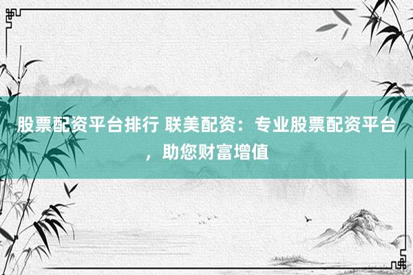股票配资平台排行 联美配资：专业股票配资平台，助您财富增值