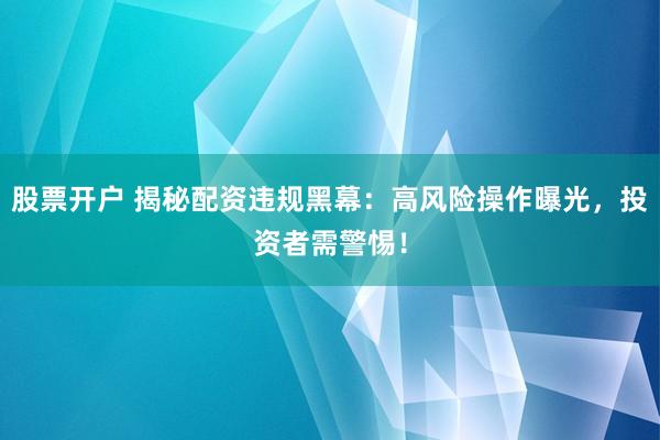 股票开户 揭秘配资违规黑幕：高风险操作曝光，投资者需警惕！