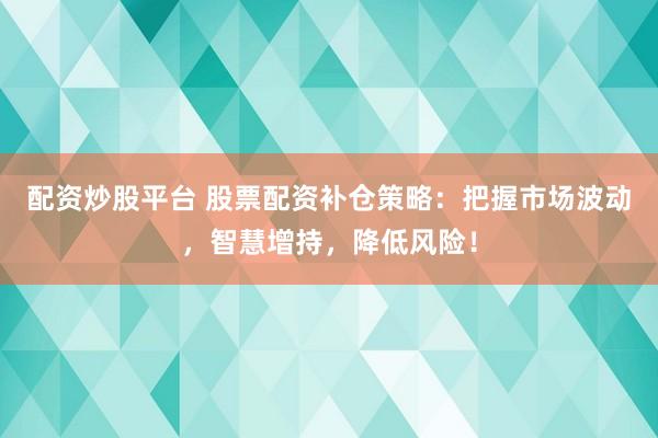 配资炒股平台 股票配资补仓策略：把握市场波动，智慧增持，降低风险！