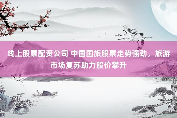 线上股票配资公司 中国国旅股票走势强劲，旅游市场复苏助力股价攀升