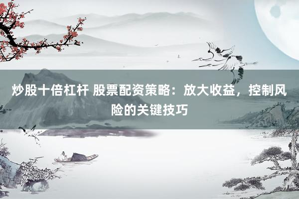 炒股十倍杠杆 股票配资策略：放大收益，控制风险的关键技巧