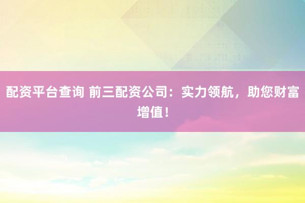 配资平台查询 前三配资公司：实力领航，助您财富增值！