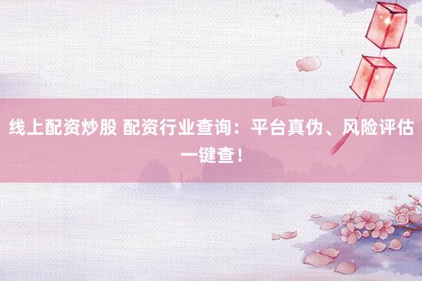 线上配资炒股 配资行业查询：平台真伪、风险评估一键查！