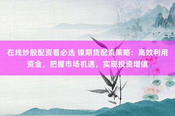 在线炒股配资看必选 镍期货配资策略：高效利用资金，把握市场机遇，实现投资增值