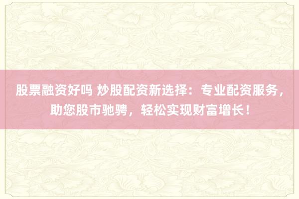 股票融资好吗 炒股配资新选择：专业配资服务，助您股市驰骋，轻松实现财富增长！