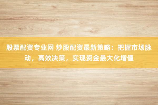 股票配资专业网 炒股配资最新策略：把握市场脉动，高效决策，实现资金最大化增值