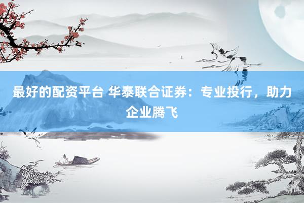 最好的配资平台 华泰联合证券：专业投行，助力企业腾飞