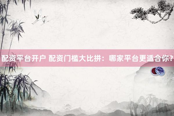 配资平台开户 配资门槛大比拼：哪家平台更适合你？