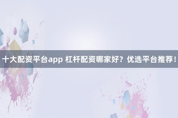 十大配资平台app 杠杆配资哪家好？优选平台推荐！