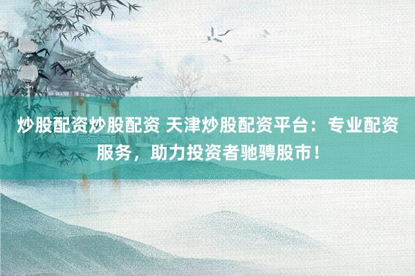 炒股配资炒股配资 天津炒股配资平台：专业配资服务，助力投资者驰骋股市！