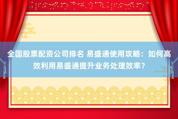 全国股票配资公司排名 易盛通使用攻略：如何高效利用易盛通提升业务处理效率？