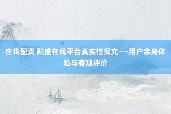在线配资 融盛在线平台真实性探究——用户亲身体验与客观评价
