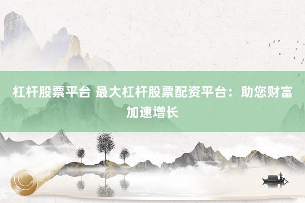杠杆股票平台 最大杠杆股票配资平台：助您财富加速增长