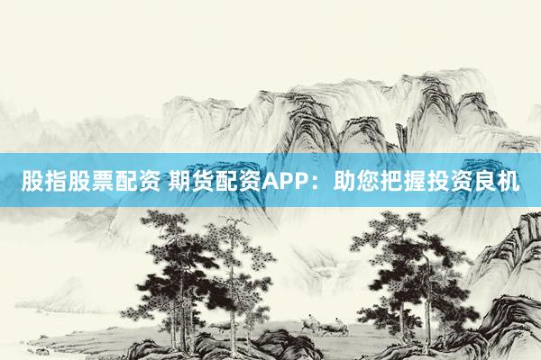 股指股票配资 期货配资APP：助您把握投资良机