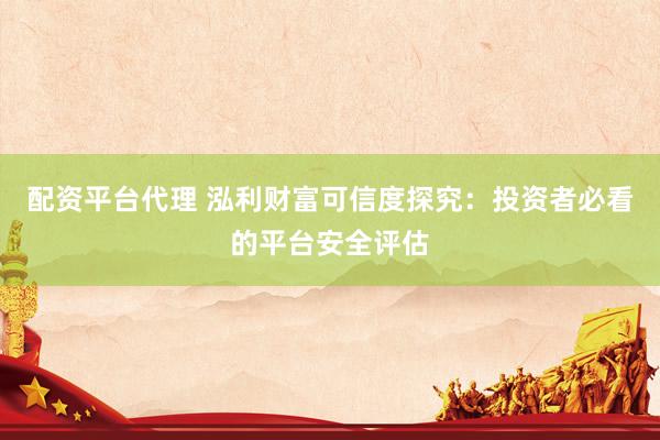 配资平台代理 泓利财富可信度探究：投资者必看的平台安全评估