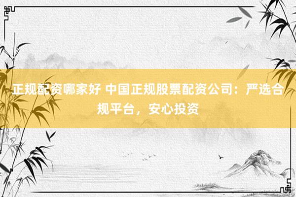 正规配资哪家好 中国正规股票配资公司：严选合规平台，安心投资