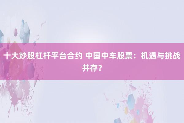 十大炒股杠杆平台合约 中国中车股票：机遇与挑战并存？