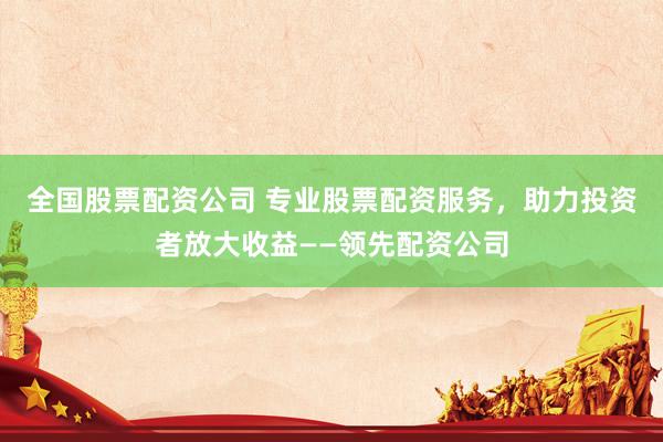 全国股票配资公司 专业股票配资服务，助力投资者放大收益——领先配资公司