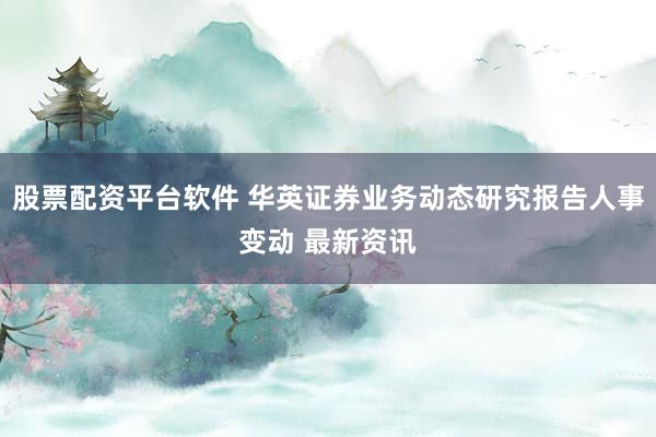 股票配资平台软件 华英证券业务动态研究报告人事变动 最新资讯