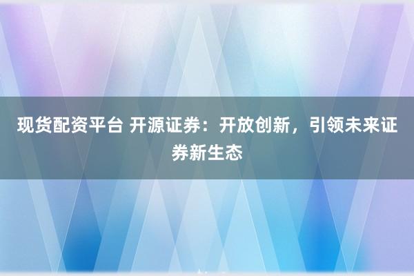 现货配资平台 开源证券：开放创新，引领未来证券新生态