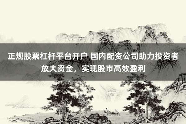 正规股票杠杆平台开户 国内配资公司助力投资者放大资金，实现股市高效盈利