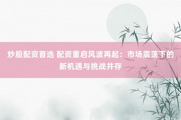 炒股配资首选 配资重启风波再起：市场震荡下的新机遇与挑战并存